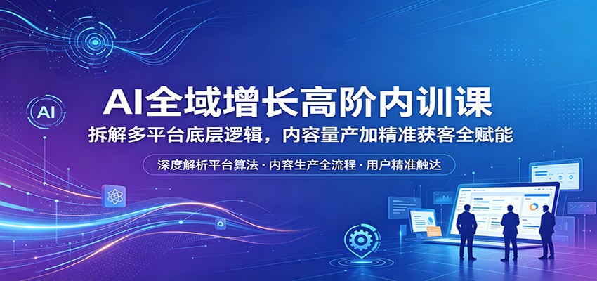 AI全域增长高阶内训课：拆解多平台底层逻辑，内容量产加精准获客全赋能-轻创终点站