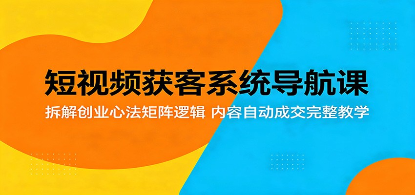 短视频获客系统导航课：拆解创业心法矩阵逻辑，内容自动成交完整教学-轻创终点站