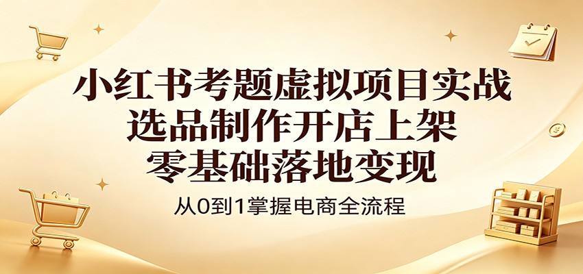 小红书考题虚拟项目实战：选品制作开店上架，零基础落地变现-轻创终点站