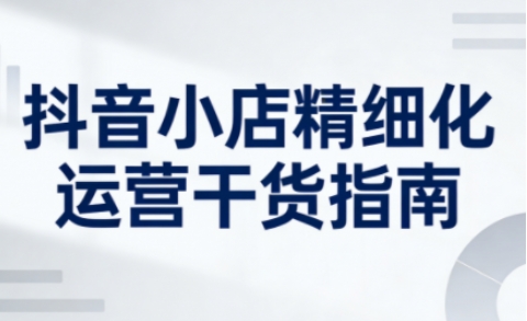 抖音小店精细化运营干货指南新版，助力商家系统提升店铺运营能力(更新26年3月)-轻创终点站