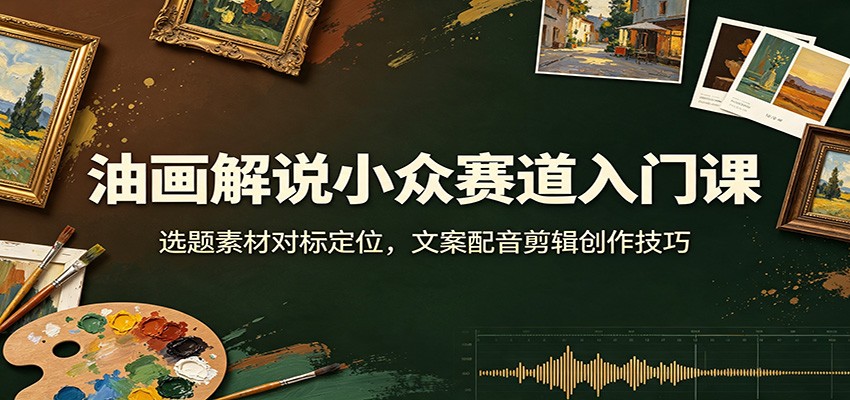 油画解说小众赛道入门课：选题素材对标定位，文案配音剪辑创作技巧-轻创终点站