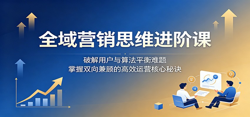 全域营销思维进阶课:破解用户与算法平衡难题,掌握双向兼顾的高效运营核心秘诀-轻创终点站
