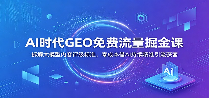AI时代GEO免费流量掘金课：拆解大模型内容评级标准，零成本借AI持续精准引流获客-轻创终点站
