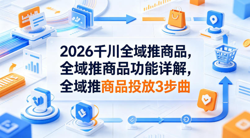 2026千川全域推商品，全域推商品功能详解，全域推商品投放3步曲-轻创终点站