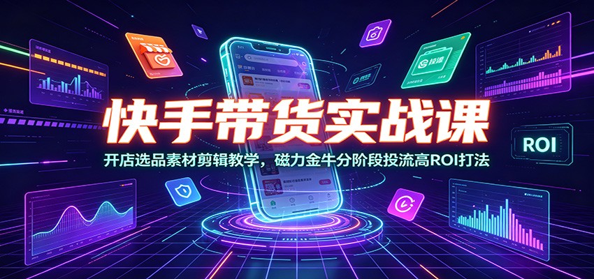 快手带货实战课:开店选品素材剪辑教学,磁力金牛分阶段投流高ROI打法-轻创终点站