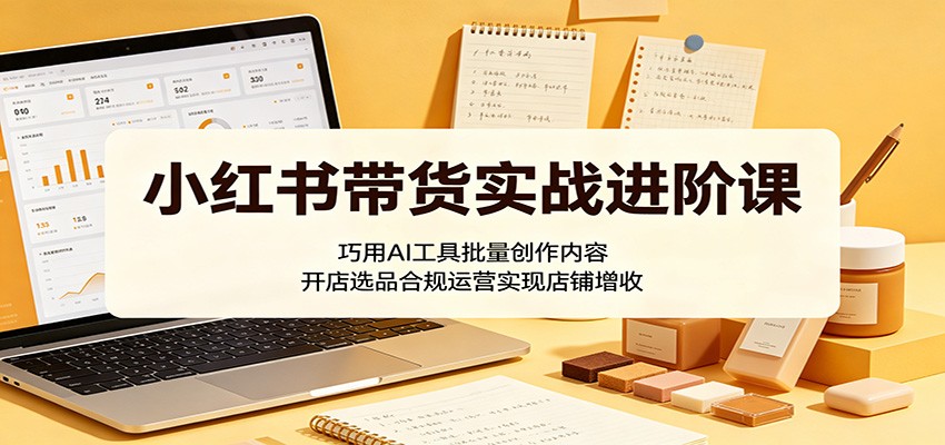 小红书带货实战进阶课：巧用AI工具批量创作内容，开店选品合规运营实现店铺增收-轻创终点站