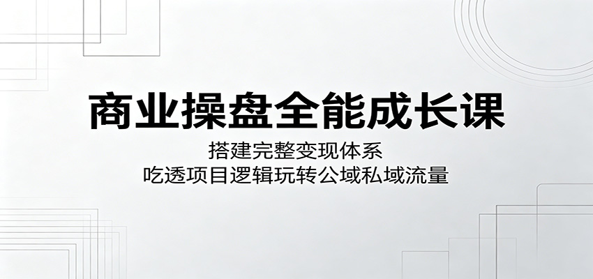 商业操盘全能成长课：搭建完整变现体系，吃透项目逻辑玩转公域私域流量-轻创终点站