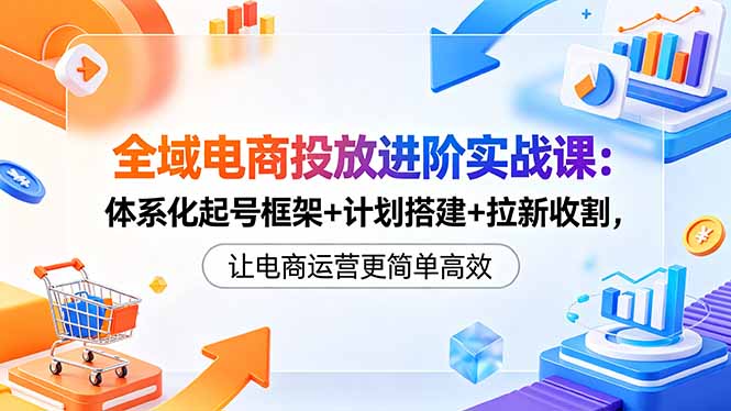 全域电商投放进阶实战课：体系化起号框架+计划搭建+拉新收割，让电商运营更简单高效-轻创终点站