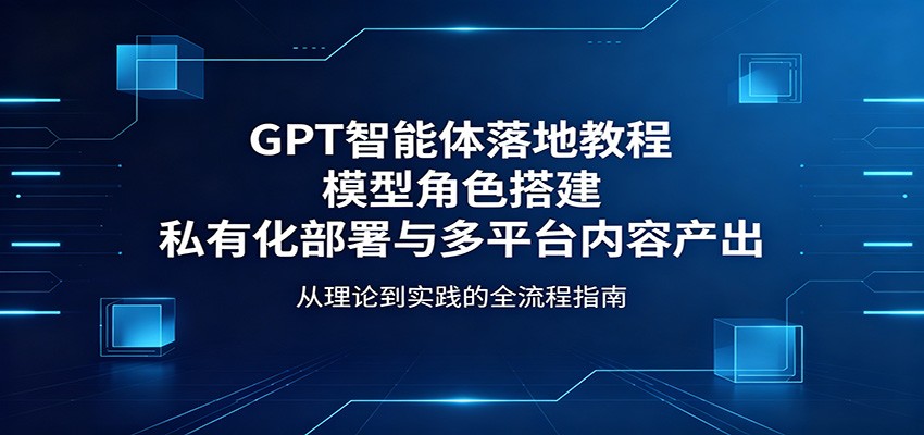 GPT智能体落地教程：模型角色搭建，私有化部署与多平台内容产出-轻创终点站
