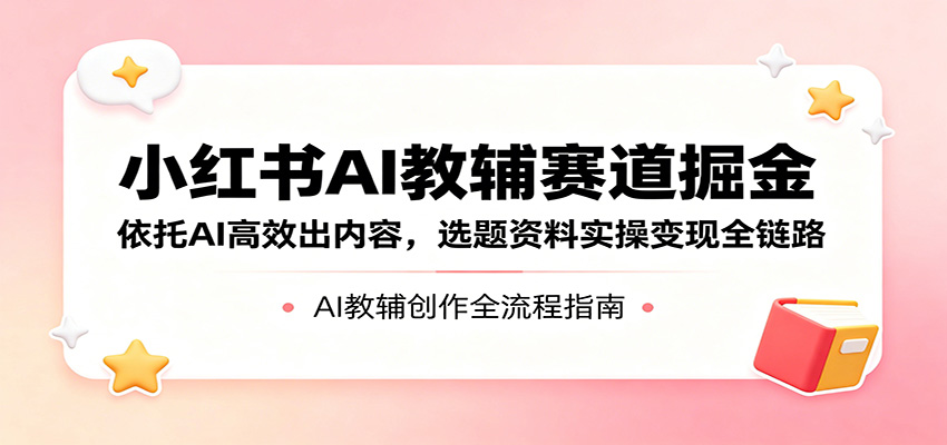 小红书AI教辅赛道掘金：依托AI高效出内容，选题资料实操变现全链路-轻创终点站
